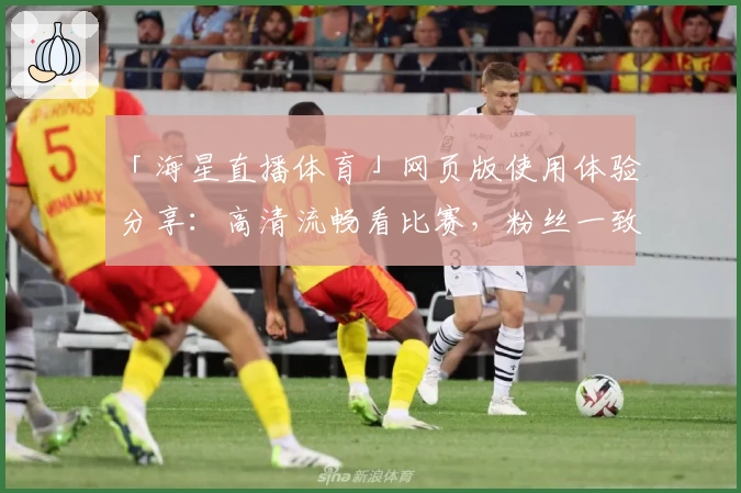 「海星直播体育」网页版使用体验分享：高清流畅看比赛，粉丝一致好评