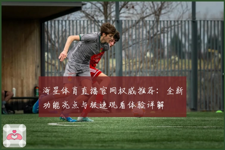 海星体育直播官网权威推荐：全新功能亮点与极速观看体验详解