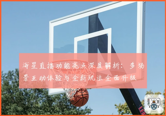 海星直播功能亮点深度解析：多场景互动体验与全新玩法全面升级