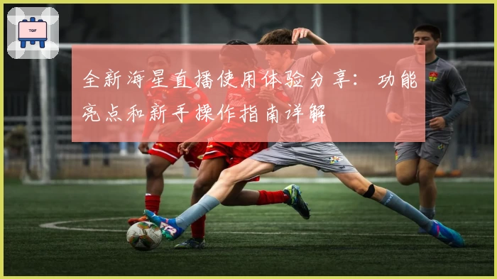 全新海星直播使用体验分享：功能亮点和新手操作指南详解