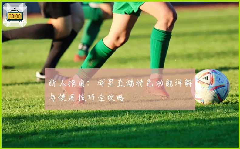 新人指南：海星直播特色功能详解与使用技巧全攻略