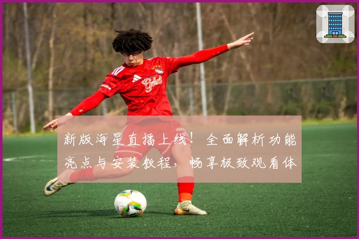 新版海星直播上线！全面解析功能亮点与安装教程，畅享极致观看体验