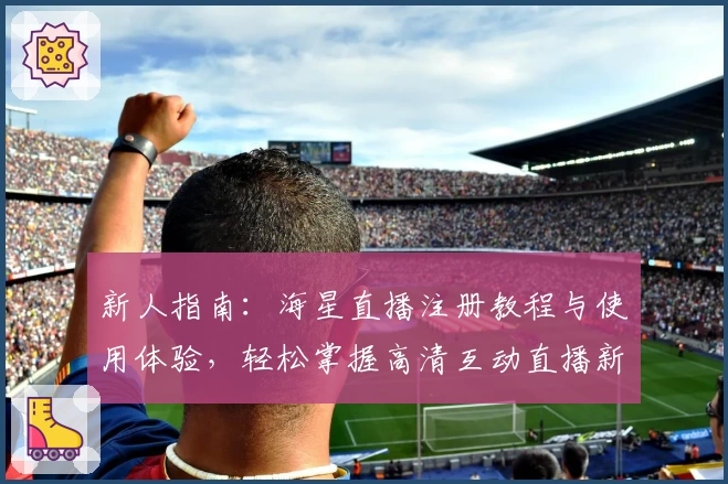 新人指南：海星直播注册教程与使用体验，轻松掌握高清互动直播新玩法