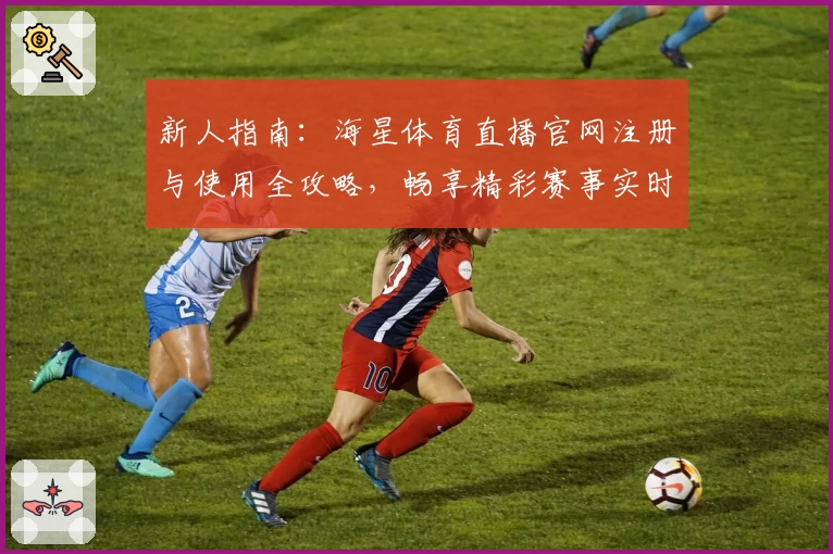 新人指南：海星体育直播官网注册与使用全攻略，畅享精彩赛事实时观看