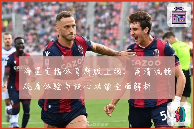 海星直播体育新版上线：高清流畅观看体验与核心功能全面解析