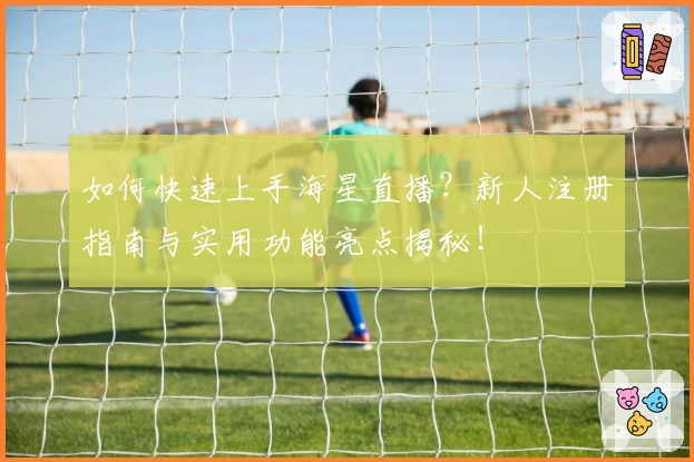 如何快速上手海星直播？新人注册指南与实用功能亮点揭秘！