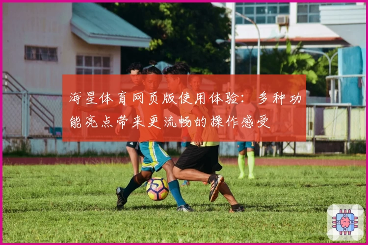 海星体育网页版使用体验：多种功能亮点带来更流畅的操作感受