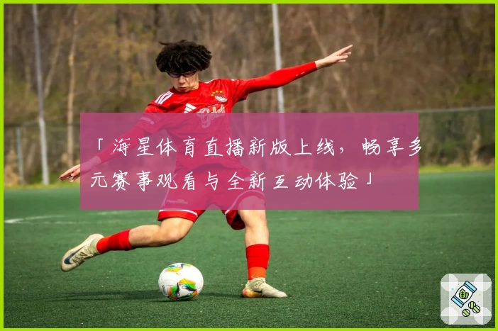「海星体育直播新版上线，畅享多元赛事观看与全新互动体验」