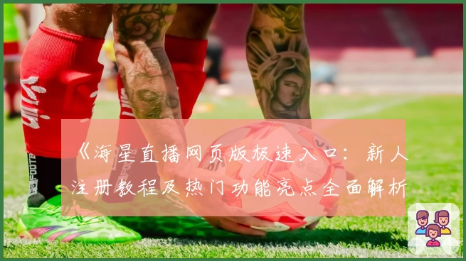 《海星直播网页版极速入口：新人注册教程及热门功能亮点全面解析》