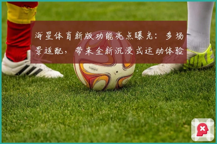 海星体育新版功能亮点曝光:多场景适配,带来全新沉浸式运动体验