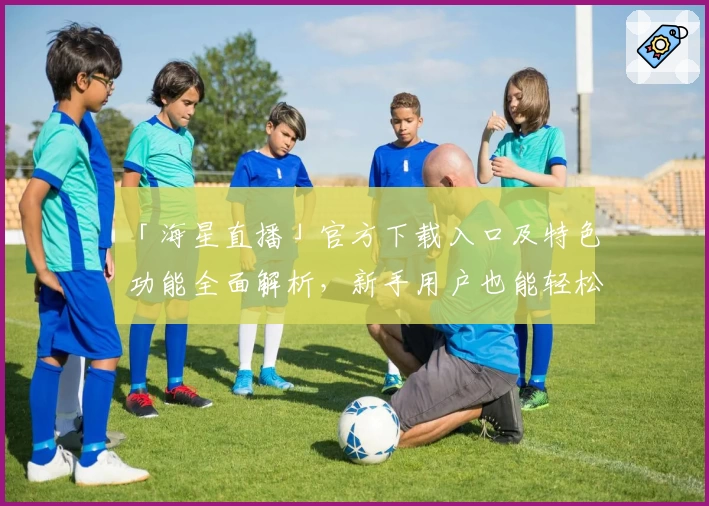 「海星直播」官方下载入口及特色功能全面解析，新手用户也能轻松上手