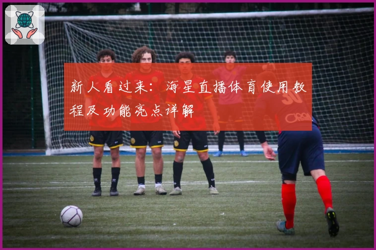 新人看过来：海星直播体育使用教程及功能亮点详解