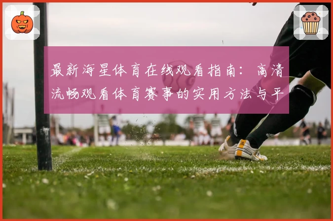最新海星体育在线观看指南：高清流畅观看体育赛事的实用方法与平台推荐