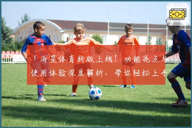 「海星体育新版上线！功能亮点与使用体验深度解析，带你轻松上手」
