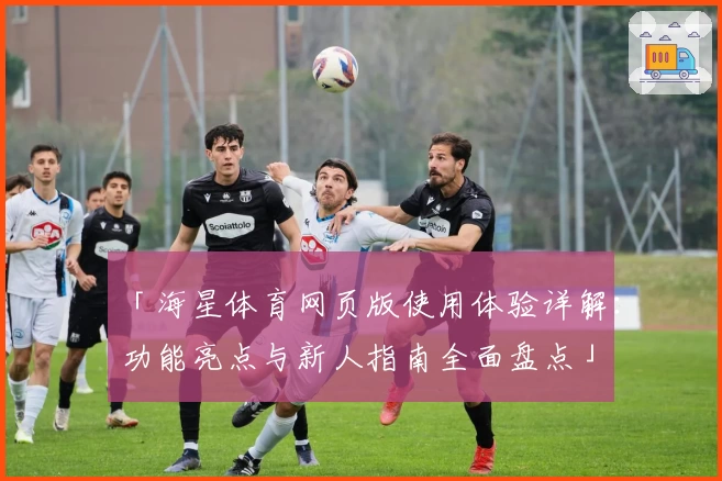 「海星体育网页版使用体验详解：功能亮点与新人指南全面盘点」