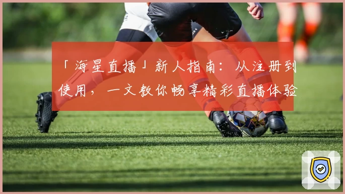「海星直播」新人指南：从注册到使用，一文教你畅享精彩直播体验