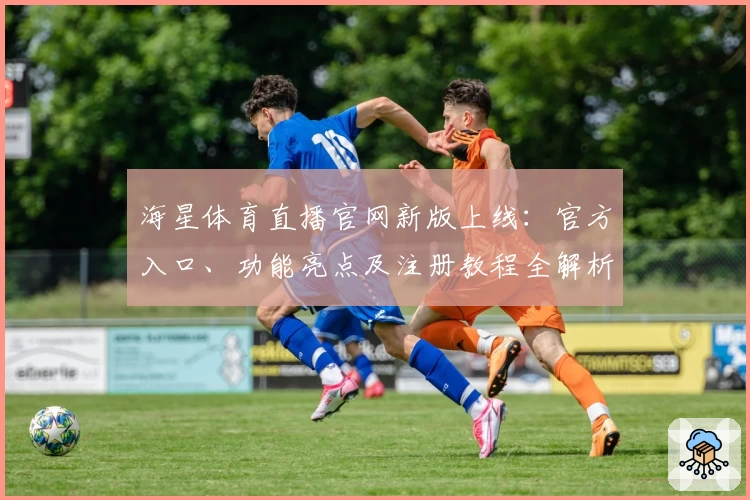 海星体育直播官网新版上线：官方入口、功能亮点及注册教程全解析