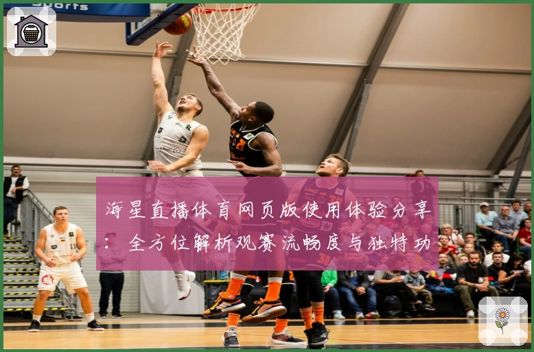 海星直播体育网页版使用体验分享：全方位解析观赛流畅度与独特功能亮点