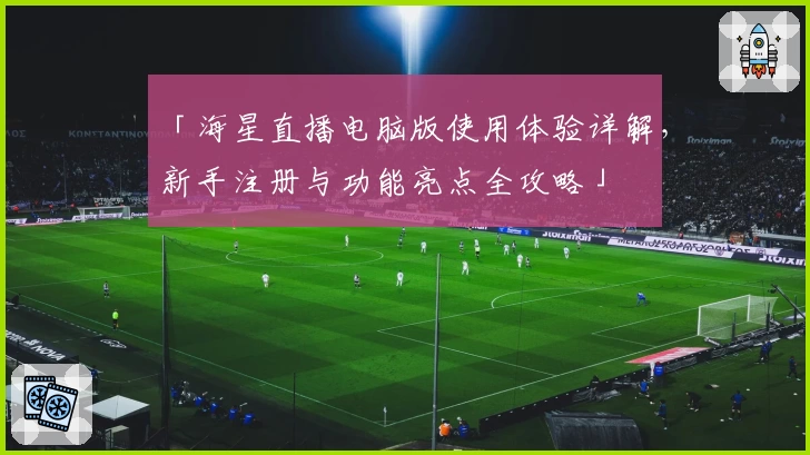 「海星直播电脑版使用体验详解,新手注册与功能亮点全攻略」