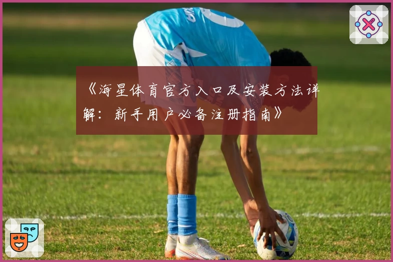 《海星体育官方入口及安装方法详解：新手用户必备注册指南》