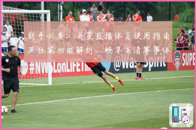 新手必看：海星直播体育使用指南及独家功能解析，畅享高清赛事体验